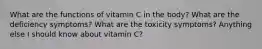 What are the functions of vitamin C in the body? What are the deficiency symptoms? What are the toxicity symptoms? Anything else I should know about vitamin C?