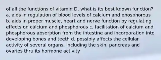 of all the functions of vitamin D, what is its best known function? a. aids in regulation of blood levels of calcium and phosphorous b. aids in proper muscle, heart and nerve function by regulating effects on calcium and phosphorous c. facilitation of calcium and phosphorous absorption from the intestine and incorporation into developing bones and teeth d. possibly affects the cellular activity of several organs, including the skin, pancreas and ovaries thru its hormone activity