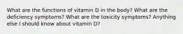 What are the functions of vitamin D in the body? What are the deficiency symptoms? What are the toxicity symptoms? Anything else I should know about vitamin D?