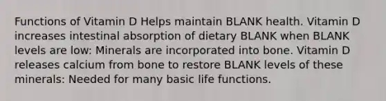 Functions of Vitamin D Helps maintain BLANK health. Vitamin D increases intestinal absorption of dietary BLANK when BLANK levels are low: Minerals are incorporated into bone. Vitamin D releases calcium from bone to restore BLANK levels of these minerals: Needed for many basic life functions.