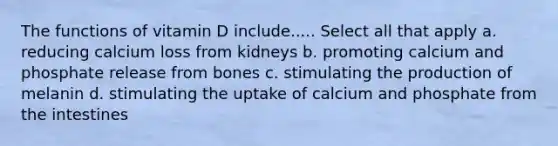 The functions of vitamin D include..... Select all that apply a. reducing calcium loss from kidneys b. promoting calcium and phosphate release from bones c. stimulating the production of melanin d. stimulating the uptake of calcium and phosphate from the intestines