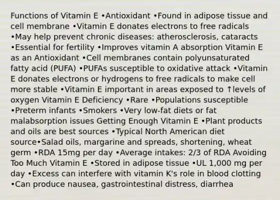 Functions of Vitamin E •Antioxidant •Found in adipose tissue and cell membrane •Vitamin E donates electrons to free radicals •May help prevent chronic diseases: atherosclerosis, cataracts •Essential for fertility •Improves vitamin A absorption Vitamin E as an Antioxidant •Cell membranes contain polyunsaturated fatty acid (PUFA) •PUFAs susceptible to oxidative attack •Vitamin E donates electrons or hydrogens to free radicals to make cell more stable •Vitamin E important in areas exposed to ↑levels of oxygen Vitamin E Deficiency •Rare •Populations susceptible •Preterm infants •Smokers •Very low-fat diets or fat malabsorption issues Getting Enough Vitamin E •Plant products and oils are best sources •Typical North American diet source•Salad oils, margarine and spreads, shortening, wheat germ •RDA 15mg per day •Average intakes: 2/3 of RDA Avoiding Too Much Vitamin E •Stored in adipose tissue •UL 1,000 mg per day •Excess can interfere with vitamin K's role in blood clotting •Can produce nausea, gastrointestinal distress, diarrhea