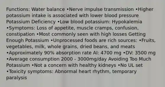 Functions: Water balance •Nerve impulse transmission •Higher potassium intake is associated with lower blood pressure Potassium Deficiency •Low blood potassium: Hypokalemia •Symptoms: Loss of appetite, muscle cramps, confusion, constipation •Most commonly seen with high losses Getting Enough Potassium •Unprocessed foods are rich sources: •Fruits, vegetables, milk, whole grains, dried beans, and meats •Approximately 90% absorption rate AI: 4700 mg •DV: 3500 mg •Average consumption 2000 - 3000mg/day Avoiding Too Much Potassium •Not a concern with healthy kidneys •No UL set •Toxicity symptoms: Abnormal heart rhythm, temporary paralysis