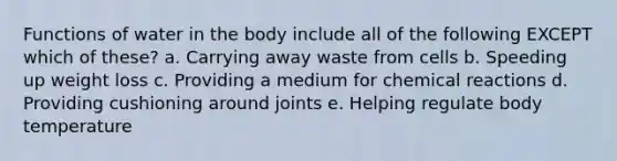 Functions of water in the body include all of the following EXCEPT which of these? a. Carrying away waste from cells b. Speeding up weight loss c. Providing a medium for <a href='https://www.questionai.com/knowledge/kc6NTom4Ep-chemical-reactions' class='anchor-knowledge'>chemical reactions</a> d. Providing cushioning around joints e. Helping regulate body temperature