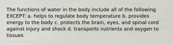 The functions of water in the body include all of the following EXCEPT: a. helps to regulate body temperature b. provides energy to the body c. protects the brain, eyes, and spinal cord against injury and shock d. transports nutrients and oxygen to tissues