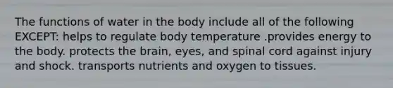 The functions of water in the body include all of the following EXCEPT: helps to regulate body temperature .provides energy to the body. protects the brain, eyes, and spinal cord against injury and shock. transports nutrients and oxygen to tissues.