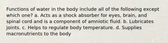 Functions of water in the body include all of the following except which one? a. Acts as a shock absorber for eyes, brain, and spinal cord and is a component of amniotic fluid. b. Lubricates joints. c. Helps to regulate body temperature. d. Supplies macronutrients to the body