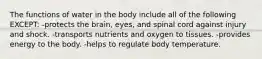 The functions of water in the body include all of the following EXCEPT: -protects the brain, eyes, and spinal cord against injury and shock. -transports nutrients and oxygen to tissues. -provides energy to the body. -helps to regulate body temperature.