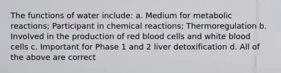 The functions of water include: a. Medium for metabolic reactions; Participant in chemical reactions; Thermoregulation b. Involved in the production of red blood cells and white blood cells c. Important for Phase 1 and 2 liver detoxification d. All of the above are correct