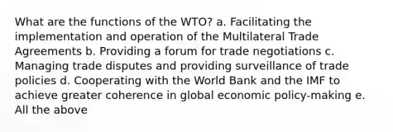 What are the functions of the WTO? a. Facilitating the implementation and operation of the Multilateral Trade Agreements b. Providing a forum for trade negotiations c. Managing trade disputes and providing surveillance of trade policies d. Cooperating with the World Bank and the IMF to achieve greater coherence in global economic policy-making e. All the above