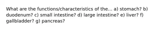 What are the functions/characteristics of the... a) stomach? b) duodenum? c) small intestine? d) large intestine? e) liver? f) gallbladder? g) pancreas?