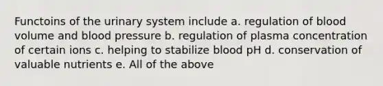 Functoins of the urinary system include a. regulation of blood volume and blood pressure b. regulation of plasma concentration of certain ions c. helping to stabilize blood pH d. conservation of valuable nutrients e. All of the above