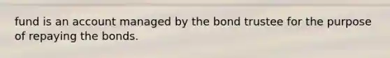 fund is an account managed by the bond trustee for the purpose of repaying the bonds.
