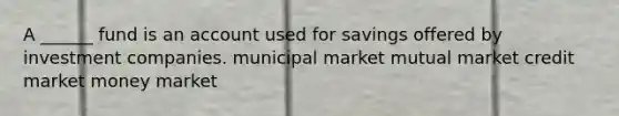 A ______ fund is an account used for savings offered by investment companies. municipal market mutual market credit market money market