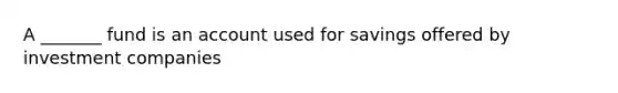 A _______ fund is an account used for savings offered by investment companies