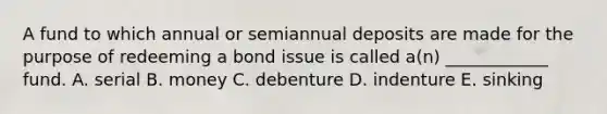 A fund to which annual or semiannual deposits are made for the purpose of redeeming a bond issue is called a(n) ____________ fund. A. serial B. money C. debenture D. indenture E. sinking