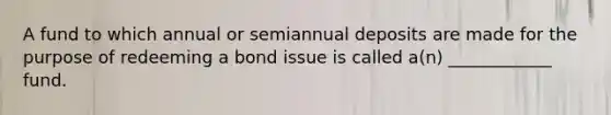 A fund to which annual or semiannual deposits are made for the purpose of redeeming a bond issue is called a(n) ____________ fund.