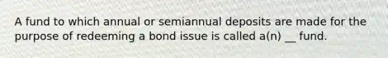 A fund to which annual or semiannual deposits are made for the purpose of redeeming a bond issue is called a(n) __ fund.