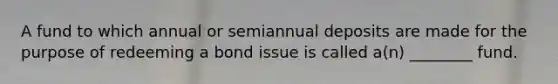 A fund to which annual or semiannual deposits are made for the purpose of redeeming a bond issue is called a(n) ________ fund.