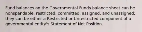 Fund balances on the Governmental Funds balance sheet can be nonspendable, restricted, committed, assigned, and unassigned; they can be either a Restricted or Unrestricted component of a governmental entity's Statement of Net Position.