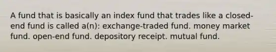 A fund that is basically an index fund that trades like a closed-end fund is called a(n): exchange-traded fund. money market fund. open-end fund. depository receipt. mutual fund.