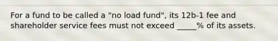 For a fund to be called a "no load fund", its 12b-1 fee and shareholder service fees must not exceed _____% of its assets.