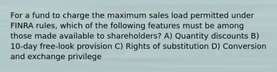 For a fund to charge the maximum sales load permitted under FINRA rules, which of the following features must be among those made available to shareholders? A) Quantity discounts B) 10-day free-look provision C) Rights of substitution D) Conversion and exchange privilege