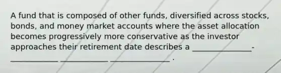 A fund that is composed of other funds, diversified across stocks, bonds, and money market accounts where the asset allocation becomes progressively more conservative as the investor approaches their retirement date describes a _______________-____________ ____________ _______________ .