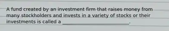 A fund created by an investment firm that raises money from many stockholders and invests in a variety of stocks or their investments is called a ____________________________.