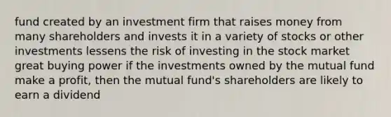 fund created by an investment firm that raises money from many shareholders and invests it in a variety of stocks or other investments lessens the risk of investing in the stock market great buying power if the investments owned by the mutual fund make a profit, then the mutual fund's shareholders are likely to earn a dividend