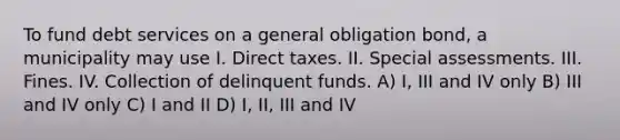 To fund debt services on a general obligation bond, a municipality may use I. Direct taxes. II. Special assessments. III. Fines. IV. Collection of delinquent funds. A) I, III and IV only B) III and IV only C) I and II D) I, II, III and IV