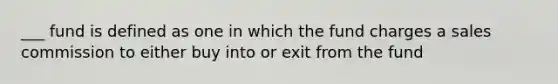 ___ fund is defined as one in which the fund charges a sales commission to either buy into or exit from the fund