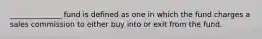 ______________ fund is defined as one in which the fund charges a sales commission to either buy into or exit from the fund.