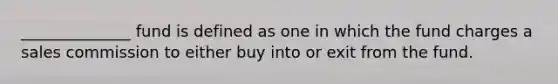 ______________ fund is defined as one in which the fund charges a sales commission to either buy into or exit from the fund.