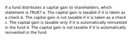 If a fund distributes a capital gain to shareholders, which statement is TRUE? a. The capital gain is taxable if it is taken as a check b. The capital gain is not taxable if it is taken as a check c. The capital gain is taxable only if it is automatically reinvested in the fund d. The capital gain is not taxable if it is automatically reinvested in the fund