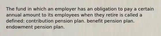 The fund in which an employer has an obligation to pay a certain annual amount to its employees when they retire is called a defined: contribution pension plan. benefit pension plan. endowment pension plan.