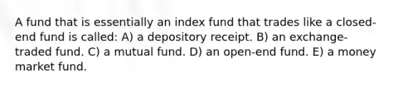 A fund that is essentially an index fund that trades like a closed-end fund is called: A) a depository receipt. B) an exchange-traded fund. C) a mutual fund. D) an open-end fund. E) a money market fund.