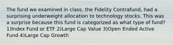 The fund we examined in class, the Fidelity Contrafund, had a surprising underweight allocation to technology stocks. This was a surprise because this fund is categorized as what type of fund? 1)Index Fund or ETF 2)Large Cap Value 3)Open Ended Active Fund 4)Large Cap Growth