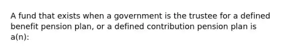 A fund that exists when a government is the trustee for a defined benefit pension plan, or a defined contribution pension plan is a(n):