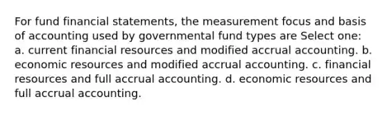 For fund financial statements, the measurement focus and basis of accounting used by governmental fund types are Select one: a. current financial resources and modified accrual accounting. b. economic resources and modified accrual accounting. c. financial resources and full accrual accounting. d. economic resources and full accrual accounting.