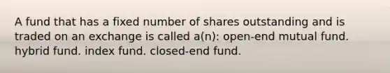 A fund that has a fixed number of shares outstanding and is traded on an exchange is called a(n): open-end mutual fund. hybrid fund. index fund. closed-end fund.