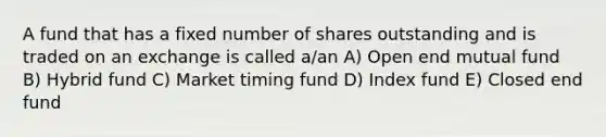 A fund that has a fixed number of shares outstanding and is traded on an exchange is called a/an A) Open end mutual fund B) Hybrid fund C) Market timing fund D) Index fund E) Closed end fund