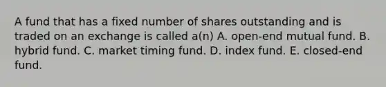 A fund that has a fixed number of shares outstanding and is traded on an exchange is called a(n) A. open-end mutual fund. B. hybrid fund. C. market timing fund. D. index fund. E. closed-end fund.