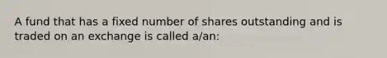 A fund that has a fixed number of shares outstanding and is traded on an exchange is called a/an: