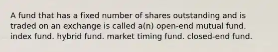 A fund that has a fixed number of shares outstanding and is traded on an exchange is called a(n) open-end mutual fund. index fund. hybrid fund. market timing fund. closed-end fund.