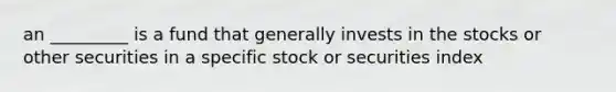 an _________ is a fund that generally invests in the stocks or other securities in a specific stock or securities index