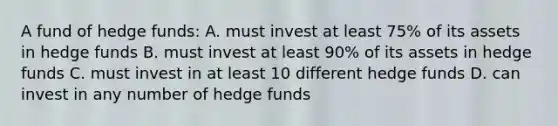 A fund of hedge funds: A. must invest at least 75% of its assets in hedge funds B. must invest at least 90% of its assets in hedge funds C. must invest in at least 10 different hedge funds D. can invest in any number of hedge funds