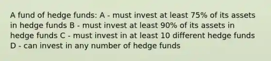 A fund of hedge funds: A - must invest at least 75% of its assets in hedge funds B - must invest at least 90% of its assets in hedge funds C - must invest in at least 10 different hedge funds D - can invest in any number of hedge funds