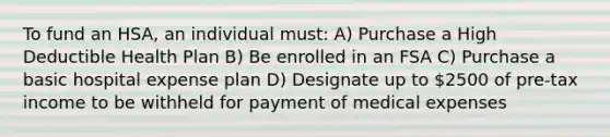 To fund an HSA, an individual must: A) Purchase a High Deductible Health Plan B) Be enrolled in an FSA C) Purchase a basic hospital expense plan D) Designate up to 2500 of pre-tax income to be withheld for payment of medical expenses