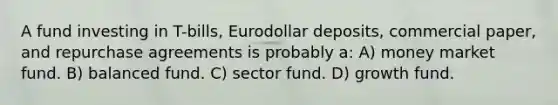 A fund investing in T-bills, Eurodollar deposits, commercial paper, and repurchase agreements is probably a: A) money market fund. B) balanced fund. C) sector fund. D) growth fund.